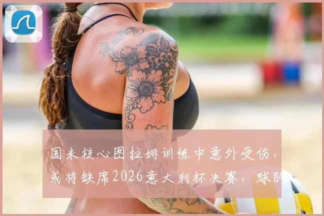 国米核心图拉姆训练中意外受伤，或将缺席2026意大利杯决赛，球队锋线临战告急