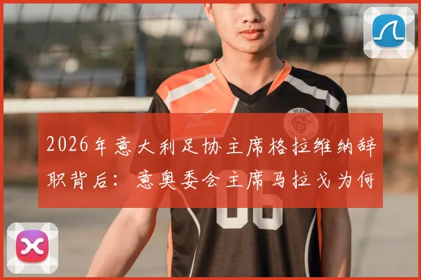 2026年意大利足协主席格拉维纳辞职背后：意奥委会主席马拉戈为何成为热门接替人选，对意大利足球未来有何影响