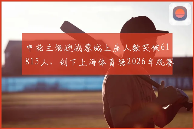 申花主场迎战蓉城上座人数突破61815人，创下上海体育场2026年观赛人数新纪录，现场氛围究竟有多火爆？