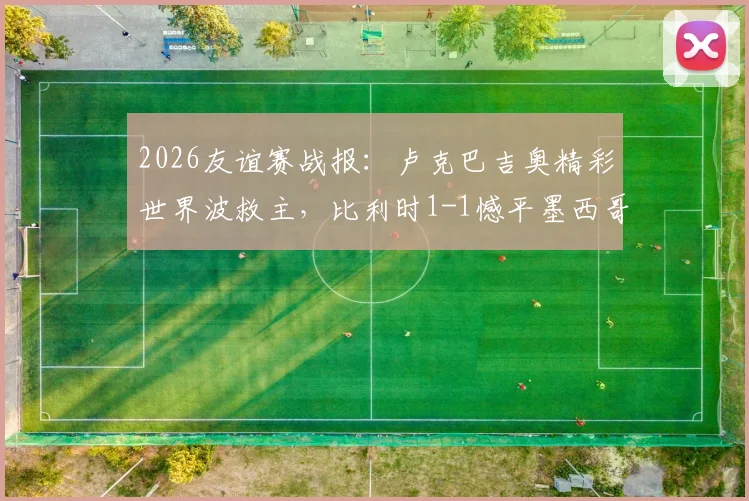 2026友谊赛战报:卢克巴吉奥精彩世界波救主,比利时1-1憾平墨西哥,附全场录像回放链接