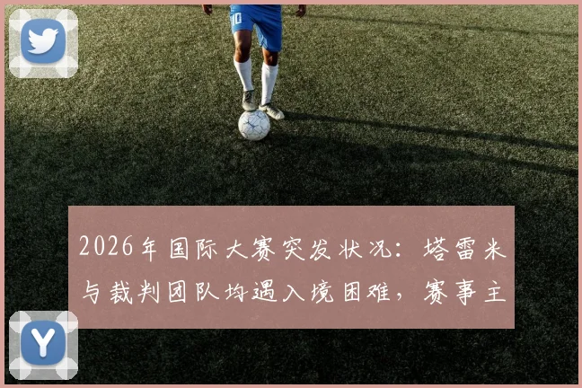 2026年国际大赛突发状况：塔雷米与裁判团队均遇入境困难，赛事主办方后勤协调引关注