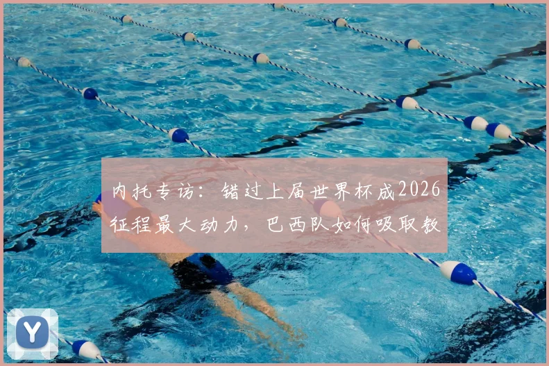 内托专访:错过上届世界杯成2026征程最大动力,巴西队如何吸取教训剑指冠军?