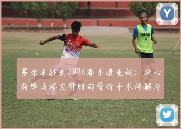墨尔本胜利2026赛季遭重创：核心前锋马塔左臂肘部骨折手术详解与球队前景分析