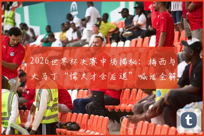 2026世界杯决赛中场揭秘：梅西与大马丁“懦夫才会后退”喊话全解析，领袖如何在更衣室定军心