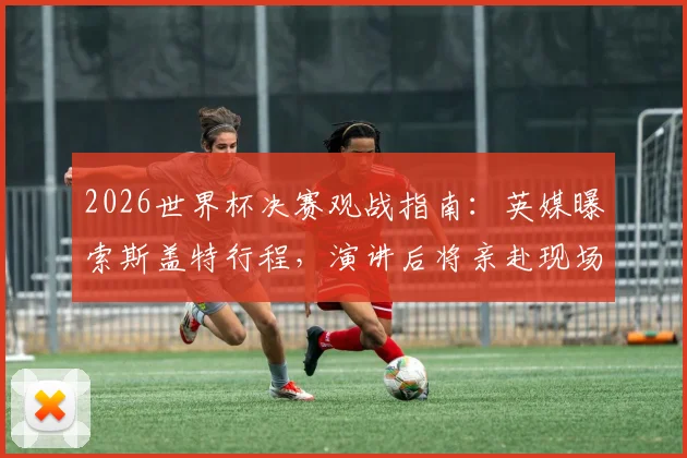 2026世界杯决赛观战指南：英媒曝索斯盖特行程，演讲后将亲赴现场，解析英格兰主帅此行看点