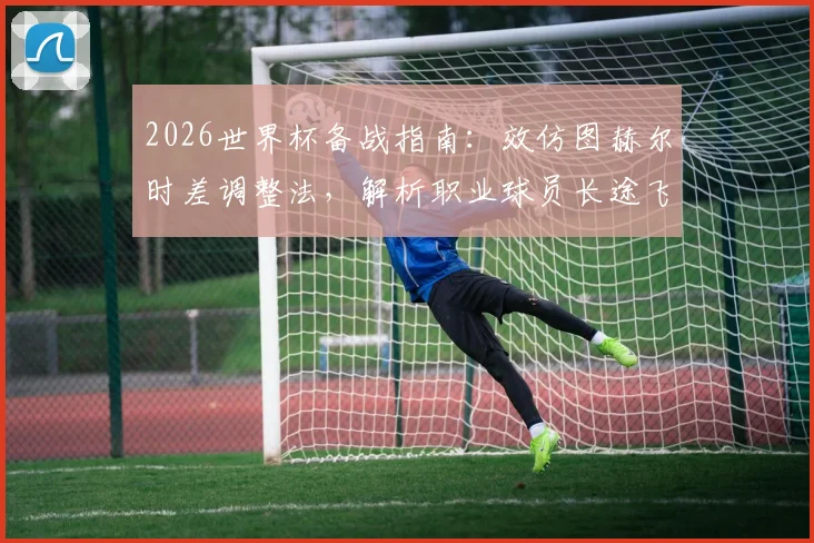 2026世界杯备战指南：效仿图赫尔时差调整法，解析职业球员长途飞行与集训度假全攻略
