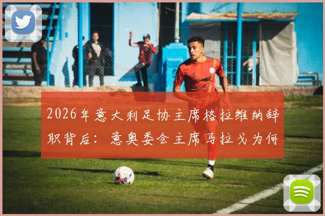 2026年意大利足协主席格拉维纳辞职背后：意奥委会主席马拉戈为何成为热门接替人选，对意大利足球未来有何影响