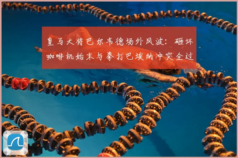 皇马大将巴尔韦德场外风波：砸坏咖啡机始末与拳打巴埃纳冲突全过程解析，脾气火爆引热议