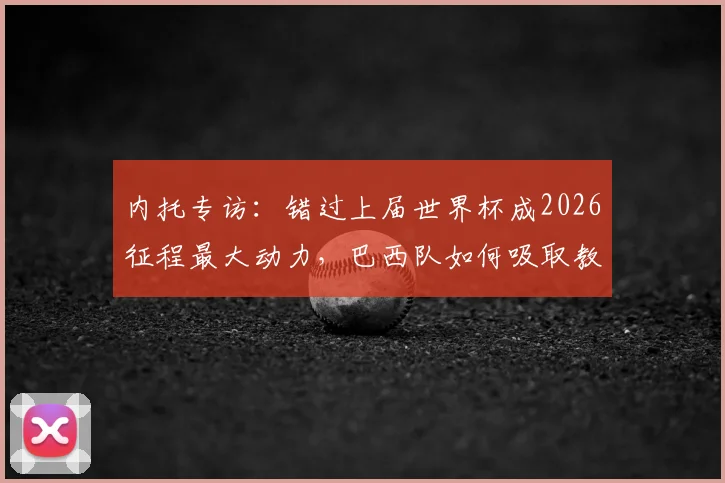 内托专访：错过上届世界杯成2026征程最大动力，巴西队如何吸取教训剑指冠军？