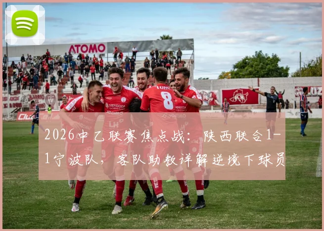 2026中乙联赛焦点战：陕西联合1-1宁波队，客队助教详解逆境下球员坚韧心态调整