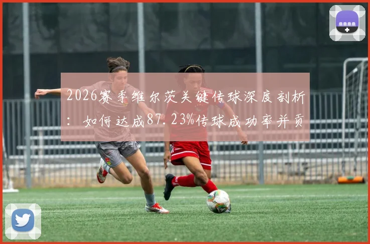 2026赛季维尔茨关键传球深度剖析:如何达成87.23%传球成功率并贡献4次威胁球
