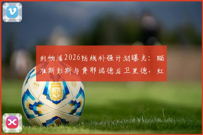 利物浦2026防线补强计划曝光：瞄准斯彭斯与费耶诺德后卫里德，红军今夏引援关键目标解析