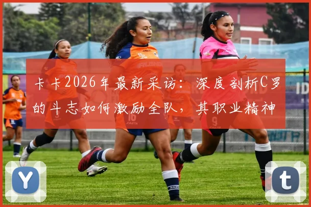 卡卡2026年最新采访:深度剖析C罗的斗志如何激励全队,其职业精神对年轻球员的影响与启示