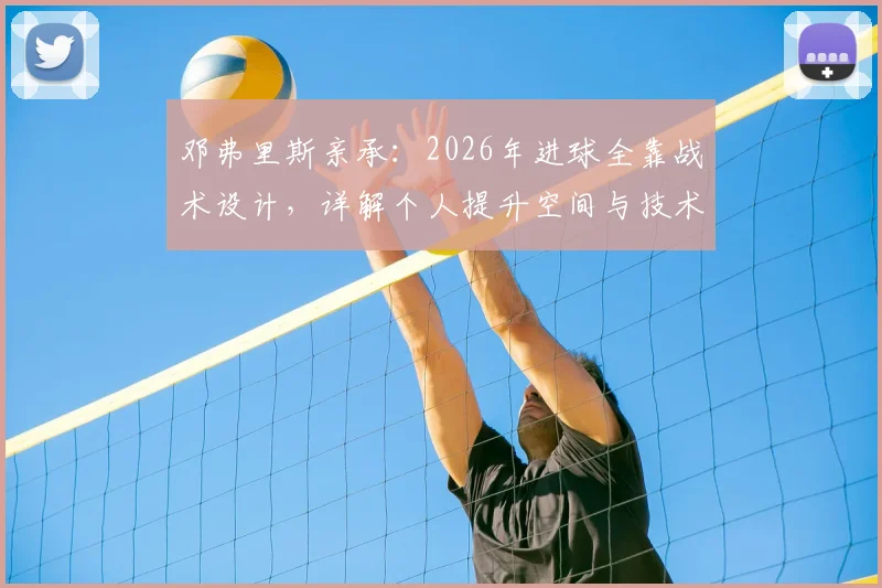 邓弗里斯亲承：2026年进球全靠战术设计，详解个人提升空间与技术特点