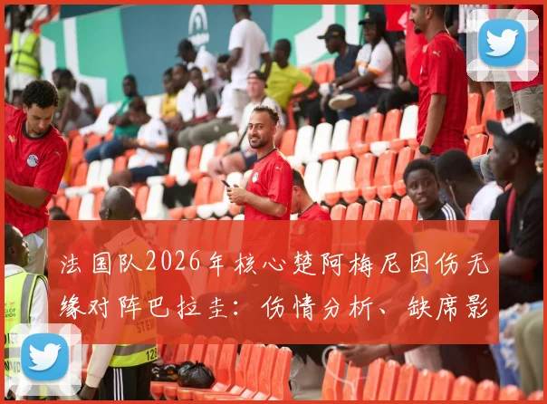 法国队2026年核心楚阿梅尼因伤无缘对阵巴拉圭：伤情分析、缺席影响及法国队调整策略全览