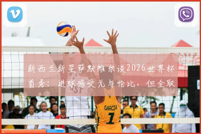 新西兰新星萨默维尔谈2026世界杯首秀：进球感受无与伦比，但全取三分才是最终目标