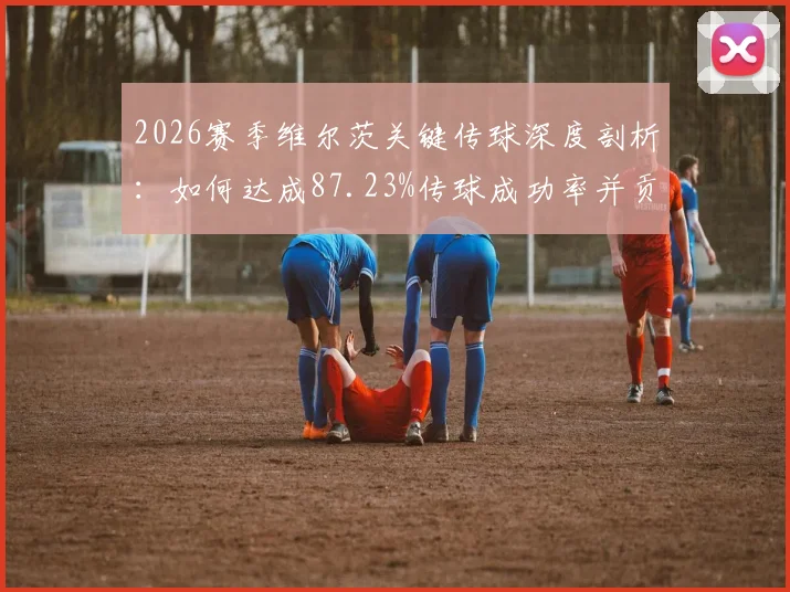 2026赛季维尔茨关键传球深度剖析：如何达成87.23%传球成功率并贡献4次威胁球