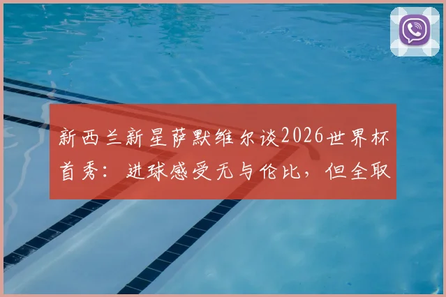 新西兰新星萨默维尔谈2026世界杯首秀:进球感受无与伦比,但全取三分才是最终目标