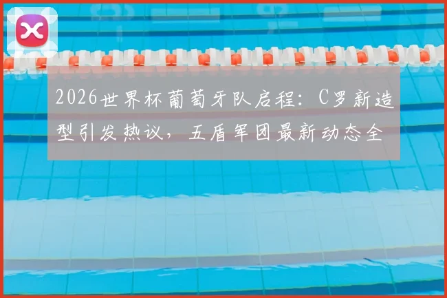 2026世界杯葡萄牙队启程：C罗新造型引发热议，五盾军团最新动态全解析