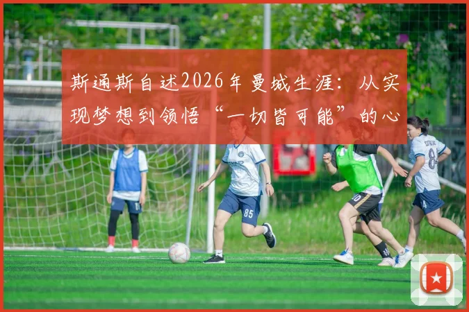 斯通斯自述2026年曼城生涯:从实现梦想到领悟“一切皆可能”的心路历程与背后故事
