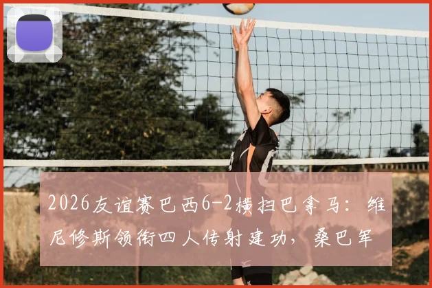 2026友谊赛巴西6-2横扫巴拿马:维尼修斯领衔四人传射建功,桑巴军团战术全解析