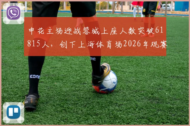 申花主场迎战蓉城上座人数突破61815人,创下上海体育场2026年观赛人数新纪录,现场氛围究竟有多火爆?