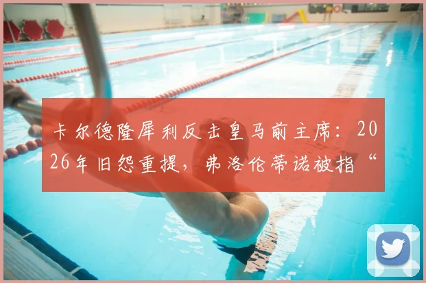卡尔德隆犀利反击皇马前主席：2026年旧怨重提，弗洛伦蒂诺被指“金钱至上”并操控舆论