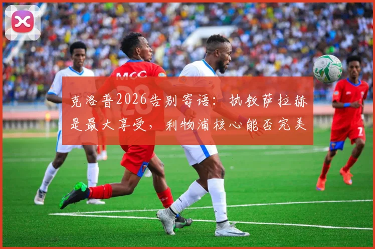 克洛普2026告别寄语:执教萨拉赫是最大享受,利物浦核心能否完美收官引关注