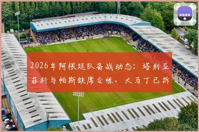 2026年阿根廷队备战动态:塔利亚菲科与帕斯缺席合练,大马丁已拆除手上石膏,最新伤情更新