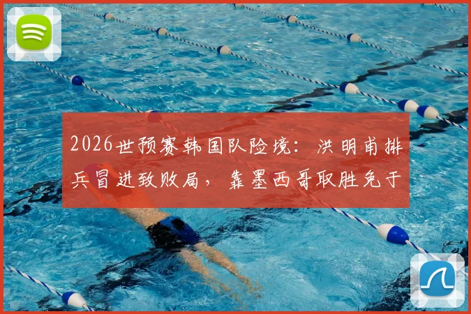 2026世预赛韩国队险境：洪明甫排兵冒进致败局，靠墨西哥取胜免于小组垫底