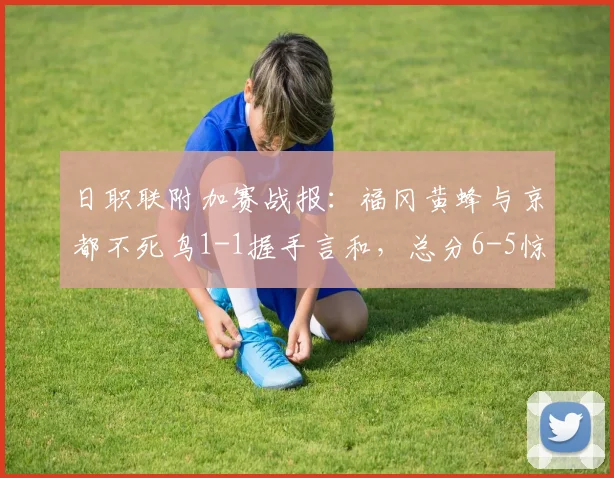 日职联附加赛战报:福冈黄蜂与京都不死鸟1-1握手言和,总分6-5惊险过关晋级详解