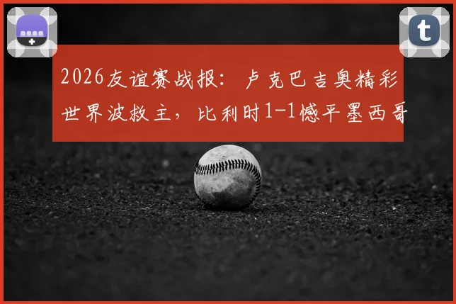 2026友谊赛战报：卢克巴吉奥精彩世界波救主，比利时1-1憾平墨西哥，附全场录像回放链接