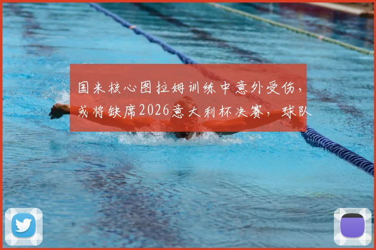 国米核心图拉姆训练中意外受伤,或将缺席2026意大利杯决赛,球队锋线临战告急