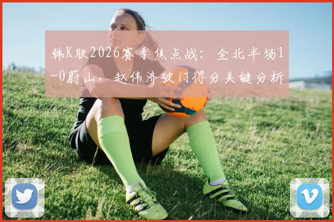 韩K联2026赛季焦点战:全北半场1-0蔚山,赵伟济破门得分关键分析
