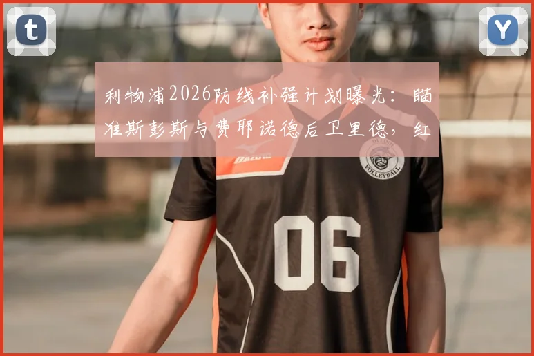 利物浦2026防线补强计划曝光:瞄准斯彭斯与费耶诺德后卫里德,红军今夏引援关键目标解析