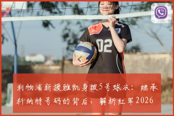 利物浦新援雅凯身披5号球衣：继承科纳特号码的背后，解析红军2026赛季防线新选择与5号传奇