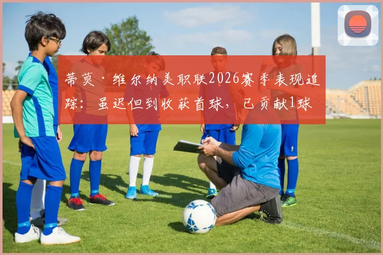 蒂莫·维尔纳美职联2026赛季表现追踪：虽迟但到收获首球，已贡献1球3助攻，其状态回暖了吗？
