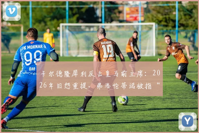卡尔德隆犀利反击皇马前主席:2026年旧怨重提,弗洛伦蒂诺被指“金钱至上”并操控舆论