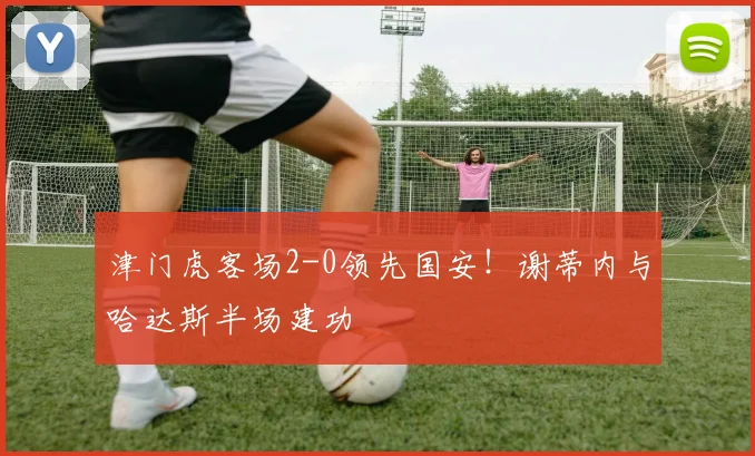 津门虎客场2-0领先国安!谢蒂内与哈达斯半场建功