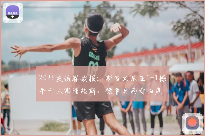 2026友谊赛战报：斯洛文尼亚1-1憾平十人塞浦路斯，德鲁库西奇临危救主
