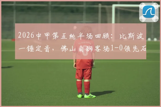 2026中甲第五轮半场回顾：比斯波一锤定音，佛山南狮客场1-0领先石家庄功夫，附积分榜变动分析