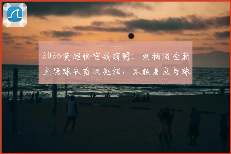 2026英超收官战前瞻：利物浦全新主场球衣首次亮相，末轮看点与球衣购买指南全解析