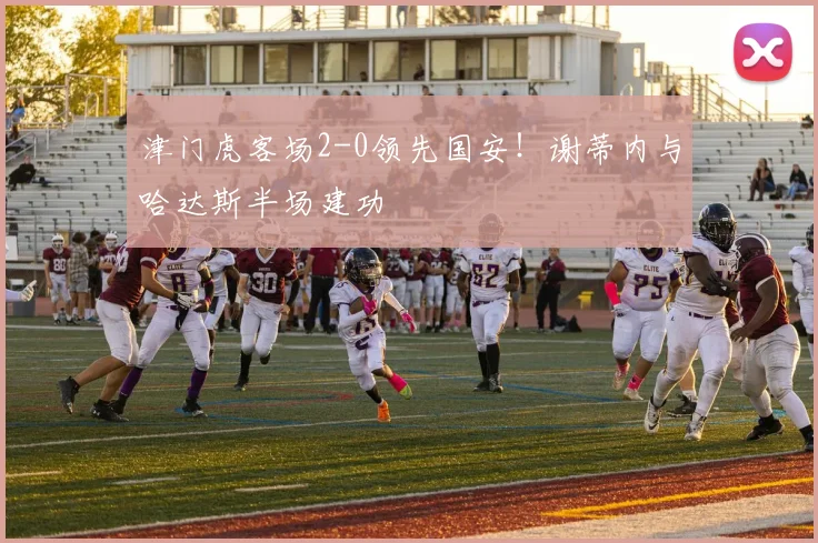 津门虎客场2-0领先国安！谢蒂内与哈达斯半场建功