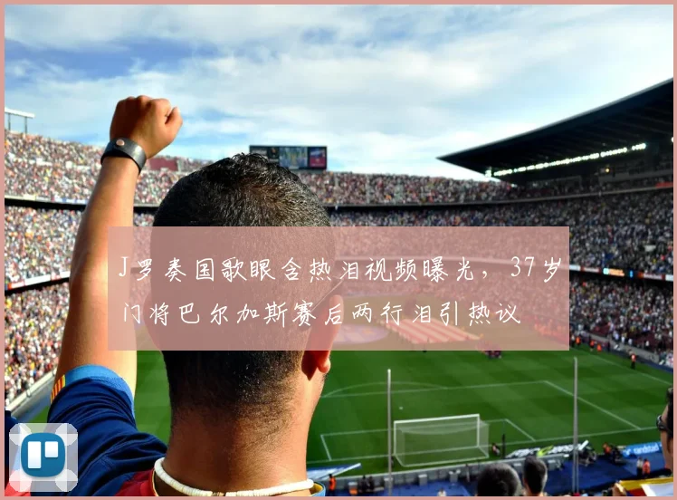 J罗奏国歌眼含热泪视频曝光,37岁门将巴尔加斯赛后两行泪引热议