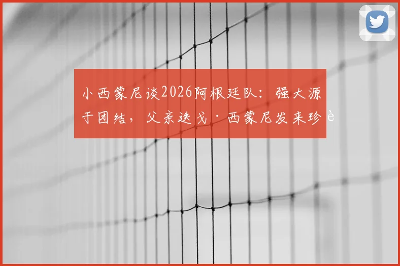 小西蒙尼谈2026阿根廷队：强大源于团结，父亲迭戈·西蒙尼发来珍贵照片分享幕后故事