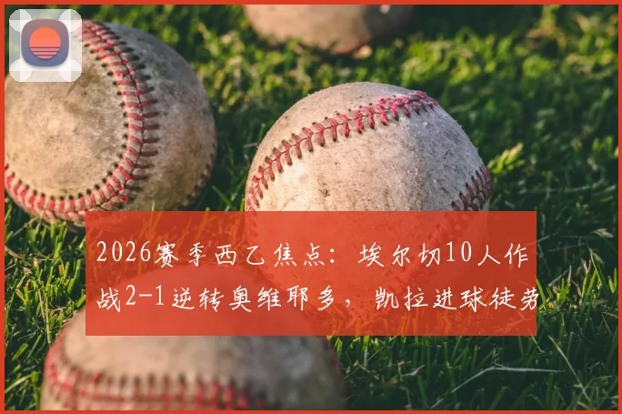 2026赛季西乙焦点：埃尔切10人作战2-1逆转奥维耶多，凯拉进球徒劳，附全场数据解析