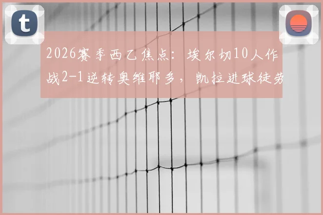 2026赛季西乙焦点:埃尔切10人作战2-1逆转奥维耶多,凯拉进球徒劳,附全场数据解析