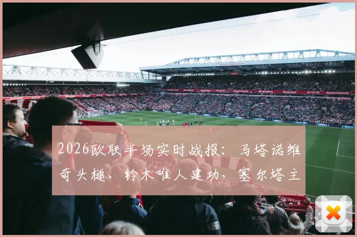 2026欧联半场实时战报：马塔诺维奇头槌、铃木唯人建功，塞尔塔主场0-2落后弗赖堡，半场数据与战术解析
