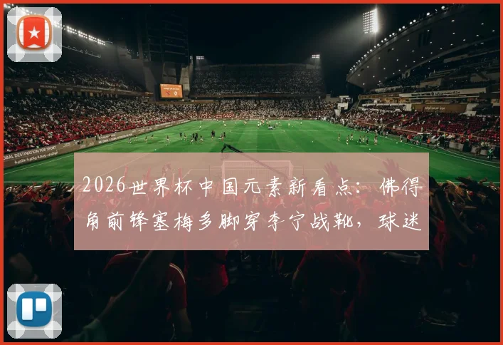 2026世界杯中国元素新看点：佛得角前锋塞梅多脚穿李宁战靴，球迷同款选购与实战解析