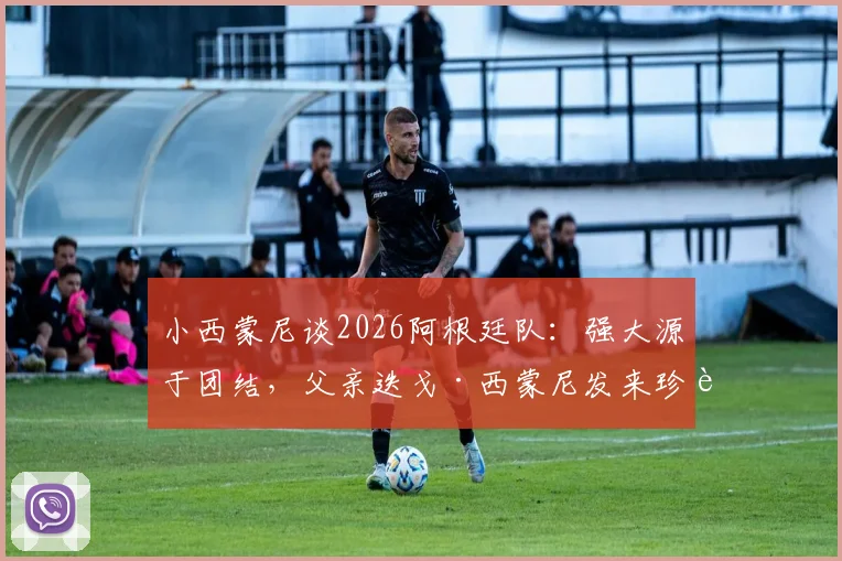 小西蒙尼谈2026阿根廷队:强大源于团结,父亲迭戈·西蒙尼发来珍贵照片分享幕后故事